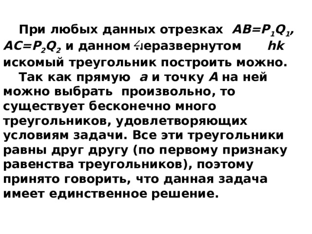 При любых данных отрезках AB=P 1 Q 1 , AC=P 2 Q 2  и данном неразвернутом hk искомый треугольник построить можно. Так как прямую а и точку А на ней можно выбрать произвольно, то существует бесконечно много треугольников, удовлетворяющих условиям задачи. Все эти треугольники равны друг другу (по первому признаку равенства треугольников), поэтому принято говорить, что данная задача имеет единственное решение.   