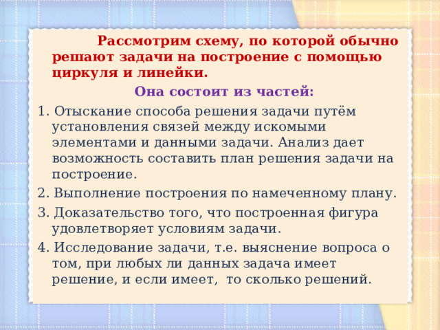 Рассмотрим схему, по которой обычно решают задачи на построение с помощью циркуля и линейки.  Она состоит из частей: 1.  Отыскание способа решения задачи путём установления связей между искомыми элементами и данными задачи. Анализ дает возможность составить план решения задачи на построение. 2. Выполнение построения по намеченному плану. 3. Доказательство того, что построенная фигура удовлетворяет условиям задачи. 4. Исследование задачи, т.е. выяснение вопроса о том, при любых ли данных задача имеет решение, и если имеет, то сколько решений. 