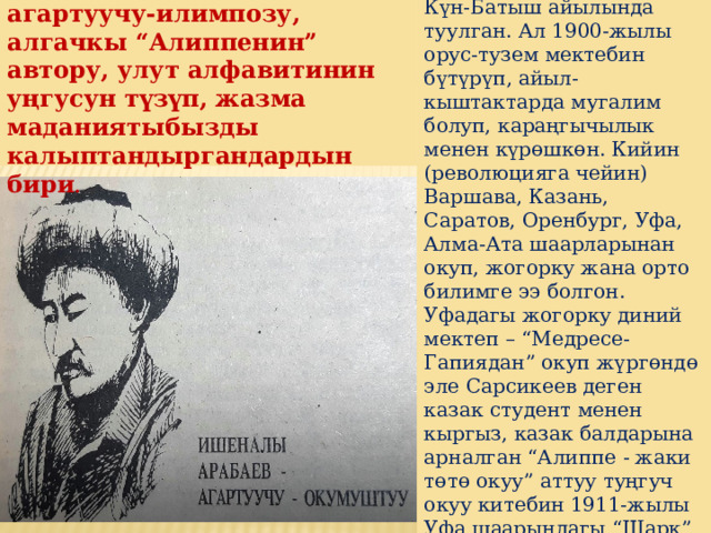 Ишеналы Арабаев 1882-жылы Кочкор районунун Күн-Батыш айылында туулган. Ал 1900-жылы орус-тузем мектебин бүтүрүп, айыл-кыштактарда мугалим болуп, караңгычылык менен күрөшкөн. Кийин (революцияга чейин) Варшава, Казань, Саратов, Оренбург, Уфа, Алма-Ата шаарларынан окуп, жогорку жана орто билимге ээ болгон. Уфадагы жогорку диний мектеп – “Медресе-Гапиядан” окуп жүргөндө эле Сарсикеев деген казак студент менен кыргыз, казак балдарына арналган “Алиппе - жаки төтө окуу” аттуу туңгуч окуу китебин 1911-жылы Уфа шаарындагы “Шарк” басмасынан араб тамгасы менен чыгарат . Кыргыз элинин биринчи агартуучу-илимпозу, алгачкы “Алиппенин” автору, улут алфавитинин уңгусун түзүп, жазма маданиятыбызды калыптандыргандардын бири . 