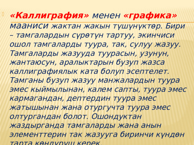 «Каллиграфия» менен «графика» мааниси жактан жакын түшүнүктөр. Бири – тамгалардын сүрөтүн тартуу, экинчиси ошол тамгаларды туура, так, сулуу жазуу. Тамгаларды жазууда туурасын, узунун, жантаюсун, аралыктарын бузуп жазса каллиграфиялык ката болуп эсептелет. Тамганы бузуп жазуу манжалардын туура эмес кыймылынан, калем сапты, туура эмес кармагандан, дептердин туура эмес жатышынан жана отургучта туура эмес олтургандан болот. Ошондуктан жаздырганда тамгаларды жана анын элементтерин так жазууга биринчи күндөн тарта көндүрүш керек . 
