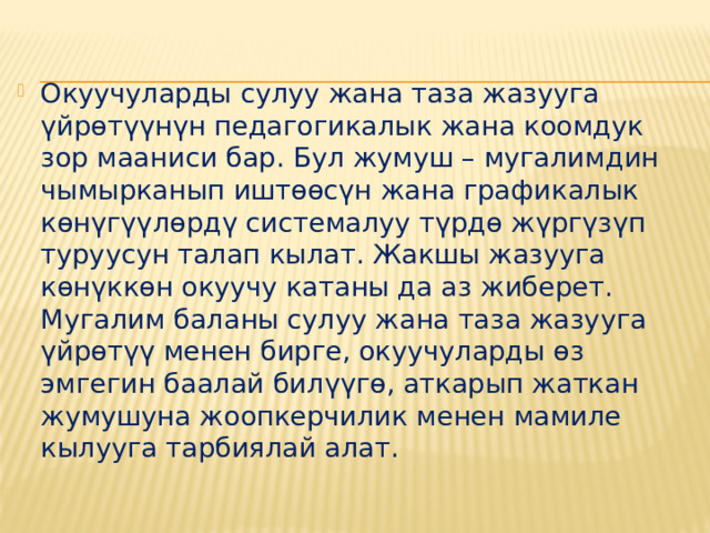 Окуучуларды сулуу жана таза жазууга үйрөтүүнүн педагогикалык жана коомдук зор мааниси бар. Бул жумуш – мугалимдин чымырканып иштөөсүн жана графикалык көнүгүүлөрдү системалуу түрдө жүргүзүп туруусун талап кылат. Жакшы жазууга көнүккөн окуучу катаны да аз жиберет. Мугалим баланы сулуу жана таза жазууга үйрөтүү менен бирге, окуучуларды өз эмгегин баалай билүүгө, аткарып жаткан жумушуна жоопкерчилик менен мамиле кылууга тарбиялай алат. 