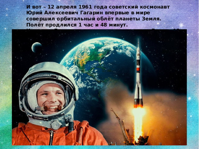 И вот – 12 апреля 1961 года советский космонавт Юрий Алексеевич Гагарин впервые в мире совершил орбитальный облёт планеты Земля. Полёт продлился 1 час и 48 минут.  И теперь День космонавтики отмечается в России 12 апреля. 