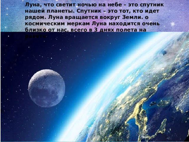 Луна, что светит ночью на небе – это спутник нашей планеты. Спутник – это тот, кто идет рядом. Луна вращается вокруг Земли. о космическим меркам Луна находится очень близко от нас, всего в 3 днях полета на ракете. 