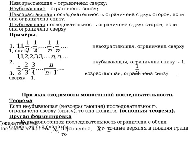 Невозрастающие – ограничены сверху; Неубывающие – ограничены снизу; Невозрастающая последовательность ограничена с двух сторон, если она ограничена снизу. Неубывающая последовательность ограничена с двух сторон, если она ограничена сверху Примеры.  1. невозрастающая, ограничена сверху 1, снизу – 0.  2. неубывающая, ограничена снизу - 1. 3. возрастающая, ограничена снизу , сверху – 1.   Признак сходимости монотонной последовательности. Теорема Если неубывающая (невозрастающая) последовательность ограничена сверху (снизу), то она сходится (основная теорема). Другая формулировка  Если монотонная последовательность ограничена с обеих сторон, то она сходится. - ограничена, то  Доказательство Последовательность  и  - точные верхняя и нижняя грани.  