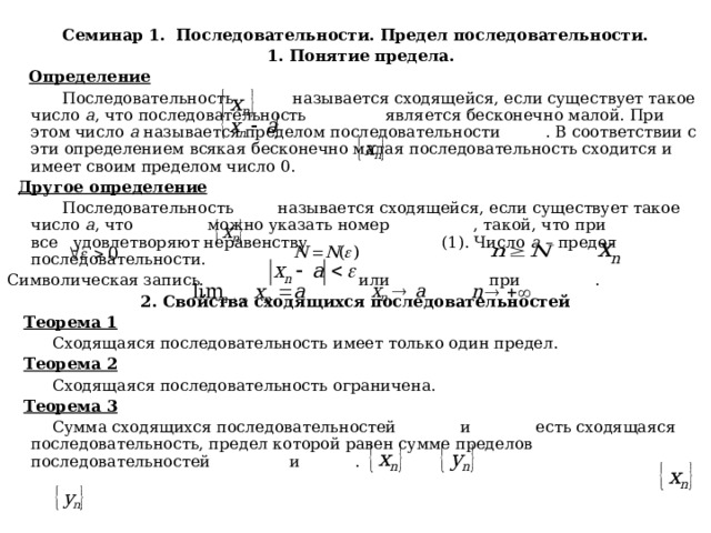  Семинар 1. Последовательности. Предел последовательности.  1. Понятие предела.  Определение  Последовательность называется сходящейся, если существует такое число а , что последовательность является бесконечно малой. При этом число а называется пределом последовательности . В соответствии с эти определением всякая бесконечно малая последовательность сходится и имеет своим пределом число 0.  Другое определение  Последовательность называется сходящейся, если существует такое число а , что можно указать номер , такой, что при все удовлетворяют неравенству (1). Число а – предел последовательности. Символическая запись или при . 2. Свойства сходящихся последовательностей  Теорема 1  Сходящаяся последовательность имеет только один предел.  Теорема 2  Сходящаяся последовательность ограничена.  Теорема 3  Сумма сходящихся последовательностей и есть сходящаяся последовательность, предел которой равен сумме пределов последовательностей и . 