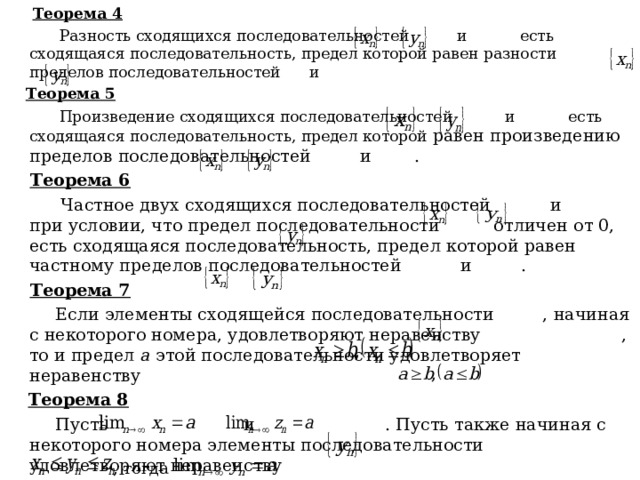  Теорема 4  Разность сходящихся последовательностей и есть сходящаяся последовательность, предел которой равен разности пределов последовательностей и  Теорема 5  Произведение сходящихся последовательностей и есть сходящаяся последовательность, предел которой равен произведению пределов последовательностей и .  Теорема 6  Частное двух сходящихся последовательностей и при условии, что предел последовательности отличен от 0, есть сходящаяся последовательность, предел которой равен частному пределов последовательностей и .  Теорема 7  Если элементы сходящейся последовательности , начиная с некоторого номера, удовлетворяют неравенству , то и предел а этой последовательности удовлетворяет неравенству  Теорема 8  Пусть и . Пусть также начиная с некоторого номера элементы последовательности удовлетворяют неравенству , тогда  