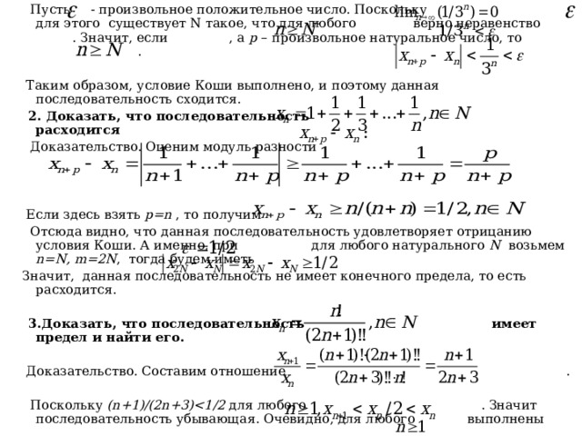  Пусть - произвольное положительное число. Поскольку для этого существует N такое, что для любого верно неравенство . Значит, если , а p – произвольное натуральное число, то .  Таким образом, условие Коши выполнено, и поэтому данная последовательность сходится.  2. Доказать, что последовательность расходится  Доказательство. Оценим модуль разности  Если здесь взять p = n , то получим  Отсюда видно, что данная последовательность удовлетворяет отрицанию условия Коши. А именно, при для любого натурального N  возьмем n = N , m =2 N , тогда будем иметь  Значит, данная последовательность не имеет конечного предела, то есть расходится.   3.Доказать, что последовательность имеет предел и найти его.  Доказательство. Составим отношение .  Поскольку ( n +1)/(2 n +3) для любого . Значит последовательность убывающая. Очевидно, для любого выполнены 