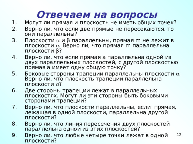 Отвечаем на вопросы Могут ли прямая и плоскость не иметь общих точек? Верно ли, что если две прямые не пересекаются, то они параллельны? Плоскости  и β параллельны, прямая m не лежит в плоскости  . Верно ли, что прямая m параллельна плоскости β? Верно ли, что если прямая а параллельна одной из двух параллельных плоскостей, с другой плоскостью прямая а имеет одну общую точку? Боковые стороны трапеции параллельны плоскости  . Верно ли, что плоскость трапеции параллельна плоскости  ? Две стороны трапеции лежат в параллельных плоскостях. Могут ли эти стороны быть боковыми сторонами трапеции? Верно ли, что плоскости параллельны, если прямая, лежащая в одной плоскости, параллельна другой плоскости? Верно ли, что линия пересечения двух плоскостей параллельна одной из этих плоскостей? Верно ли, что любые четыре точки лежат в одной плоскости? Верно ли, что если две стороны треугольника параллельны плоскости  , то и третья сторона параллельна плоскости  ? 10 10 