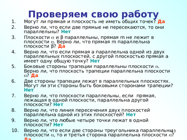 Проверяем свою работу Могут ли прямая и плоскость не иметь общих точек? Да Верно ли, что если две прямые не пересекаются, то они параллельны? Нет Плоскости  и β параллельны, прямая m не лежит в плоскости  . Верно ли, что прямая m параллельна плоскости β? Да Верно ли, что если прямая а параллельна одной из двух параллельных плоскостей, с другой плоскостью прямая а имеет одну общую точку? Нет Боковые стороны трапеции параллельны плоскости  . Верно ли, что плоскость трапеции параллельна плоскости  ? Да Две стороны трапеции лежат в параллельных плоскостях. Могут ли эти стороны быть боковыми сторонами трапеции? Нет Верно ли, что плоскости параллельны, если прямая, лежащая в одной плоскости, параллельна другой плоскости? Нет Верно ли, что линия пересечения двух плоскостей параллельна одной из этих плоскостей? Нет Верно ли, что любые четыре точки лежат в одной плоскости? Нет Верно ли, что если две стороны треугольника параллельны плоскости  , то и третья сторона параллельна плоскости  ? Да 10 10 