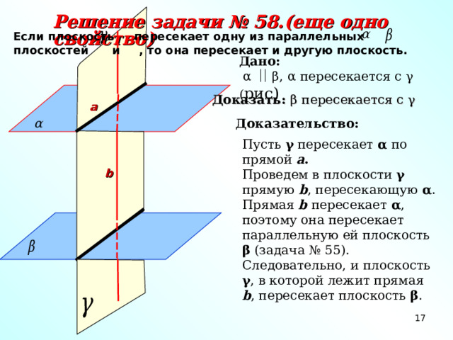 Решение задачи № 58.(еще одно свойство) Если плоскость пересекает одну из параллельных плоскостей и , то она пересекает и другую плоскость. Дано:  α  β, α пересекается с γ ( рис) Доказать: β пересекается с γ а Доказательство: Пусть γ пересекает α по прямой а .  Проведем в плоскости γ  прямую b , пересекающую α . Прямая b  пересекает α , поэтому она пересекает параллельную ей плоскость β (задача № 55). Следовательно, и плоскость γ , в которой лежит прямая b , пересекает плоскость β . b 17 17 