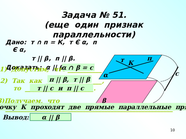 Задача № 51.  (еще один признак параллельности) Дано: т ∩ п = К, т Є α , п Є α ,  т ||  β , п ||  β . Доказать: α  ||  β . п т К α ∩ β = с 1) Допустим, что ___________ с α п ||  β , т ||  β 2) Так как __________________,  то ______________________. т || с и п || с β Получаем, что  ______________________________________________________. через точку К проходят две прямые параллельные прямой с. Вывод: α  ||  β 10 10 