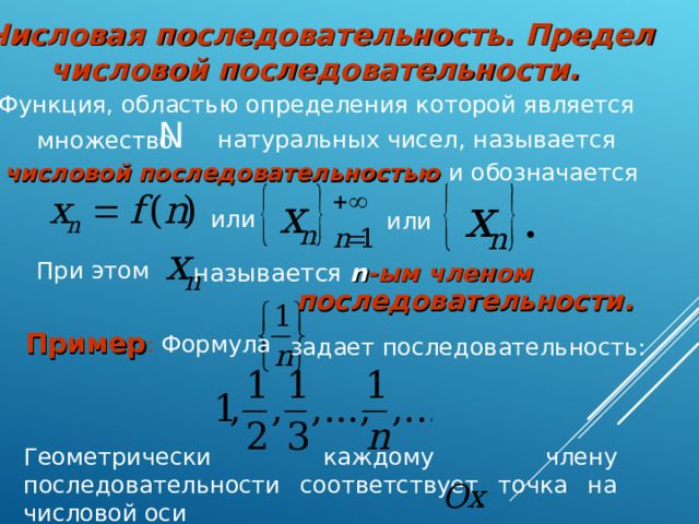 Числовая последовательность. Предел числовой последовательности . Функция, областью определения которой является N натуральных чисел, называется множество числовой последовательностью  и обозначается или или При этом называется n -ым членом последовательности. Пример : Формула задает последовательность: Геометрически каждому члену последовательности соответствует точка на числовой оси  