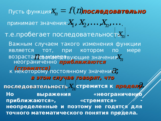 последовательно Пусть функция принимает значения: т.е.пробегает последовательность Важным случаем такого изменения функции является тот, при котором по мере возрастания номера соответствующие значения неограниченно приближаются (стремятся) к некоторому постоянному значению в этом случае говорят, что стремится к пределу  последовательность  Но выражения «неограниченно приближаются», «стремятся»  неопределенные и поэтому не годятся для точного математического понятия предела.  