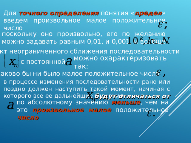 Для точного определения понятия « предел » введем произвольное малое положительное число поскольку оно произвольно, его по желанию можно задавать равным 0,01, и 0,001, и вообще Факт неограниченного сближения последовательности можно охарактеризовать так: с постоянной каково бы ни было малое положительное число в процессе изменения последовательности рано или поздно должен наступить такой момент, начиная с которого все ее дальнейшие значения будут отличаться от по абсолютному значению меньше , чем на это произвольное малое положительное число  