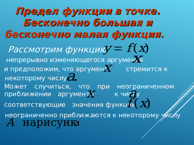 Предел функции в точке. Бесконечно большая и бесконечно малая функция. Рассмотрим функцию  непрерывно изменяющегося аргумента и предположим, что аргумент стремится к некоторому числу Может случиться, что при неограниченном приближении аргумента к числу соответствующие значения функции неограниченно приближаются к некоторому числу  