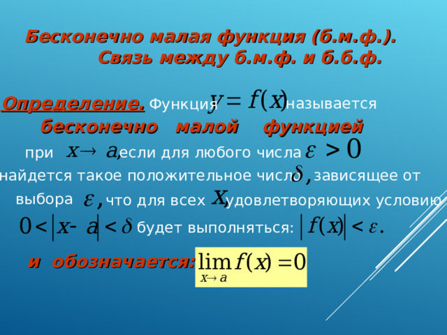 Бесконечно малая функция (б.м.ф.).  Связь между б.м.ф. и б.б.ф.  Определение. Функция называется бесконечно малой функцией если для любого числа при зависящее от найдется такое положительное число выбора что для всех удовлетворяющих условию  будет выполняться: и обозначается: 