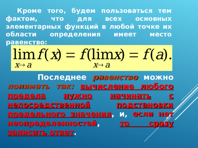  Кроме того, будем пользоваться тем фактом, что для всех основных элементарных функций в любой точке их области определения имеет место равенство:  Последнее равенство можно понимать так:  вычисление любого предела  нужно  начинать  с непосредственной  подстановки предельного значения , и, если нет неопределенностей , то сразу записать ответ .  