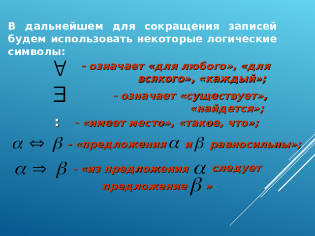 В дальнейшем для сокращения записей будем использовать некоторые логические символы:    означает «для любого», «для всякого», «каждый»;    означает «существует», «найдется»;  :   «имеет место», «такое, что»;  и  равносильны»;    «предложения следует    «из предложения предложение  »  . 