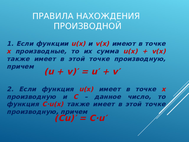 ПРАВИЛА НАХОЖДЕНИЯ ПРОИЗВОДНОЙ 1. Если функции u(x)  и v(x)  имеют в точке х производные, то их сумма u(x) + v(x) также имеет в этой точке производную, причем ( u + v )′ = u′ + v′ 2. Если функция u(x)  имеет в точке х производную и С – данное число, то функция С ∙ u(x) также имеет в этой точке производную, причем (С u )′ = С∙ u′ 