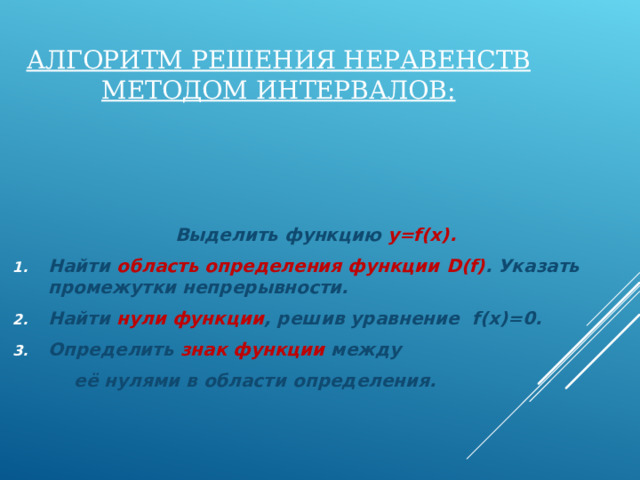 АЛГОРИТМ РЕШЕНИЯ НЕРАВЕНСТВ МЕТОДОМ ИНТЕРВАЛОВ:  Выделить функцию y=f(x) . Найти область определения функции D ( f) . Указать промежутки непрерывности. Найти нули функции , решив уравнение f(x)=0 . Определить знак функции между  её нулями в области определения. 