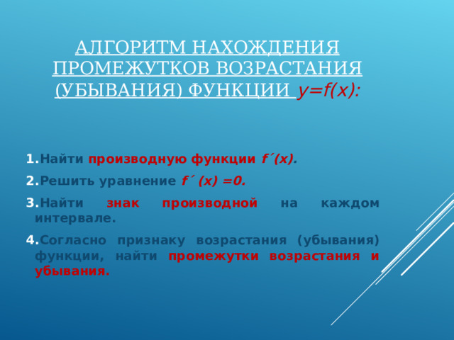 АЛГОРИТМ НАХОЖДЕНИЯ ПРОМЕЖУТКОВ ВОЗРАСТАНИЯ (УБЫВАНИЯ) ФУНКЦИИ y=f(x) : Найти производную функции f ´ (x) . Решить уравнение f´ (x) =0 . Найти знак производной на каждом интервале. Согласно признаку возрастания (убывания) функции, найти промежутки возрастания и убывания. 