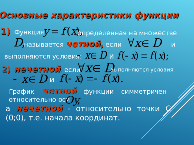 Основные характеристики функции  1)  Функция определенная на множестве называется четной , если  и и  выполняются условия: 2)  нечетной , если выполняются условия: и  График четной  функции симметричен относительно оси а нечетной   относительно точки С (0;0), т.е. начала координат.  