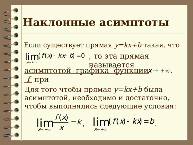 Наклонные асимптоты  Если существует прямая y=kx+b такая, что  , то эта прямая называется асимптотой графика функции f  при . Для того чтобы прямая y=kx+b была асимптотой, необходимо и достаточно, чтобы выполнялись следующие условия: , . 