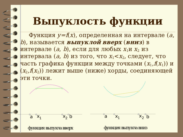 Выпуклость функции  Функция у= f ( х ), определенная на интервале ( а , b ), называется выпуклой вверх ( вниз ) в интервале ( а , b ), если для любых х 1 и х 2 из интервала ( а , b ) из того, что х 1 х 2 , следует, что часть графика функции между точками ( х 1 , f ( х 1 )) и ( х 2 , f ( х 2 )) лежит выше (ниже) хорды, соединяющей эти точки. 