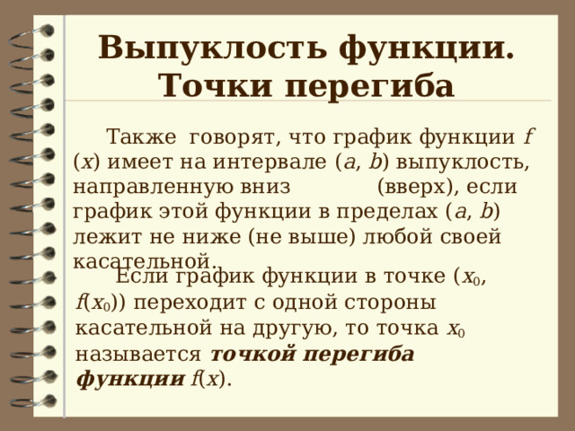 Выпуклость функции.  Точки перегиба  Также говорят, что график функции f ( x ) имеет на интервале  ( a , b ) выпуклость, направленную вниз (вверх), если график этой функции в пределах ( a , b ) лежит не ниже (не выше) любой своей касательной.   Если график функции в точке ( х 0 , f ( x 0 )) переходит с одной стороны касательной на другую, то точка х 0 называется точкой перегиба функции  f ( x ). 