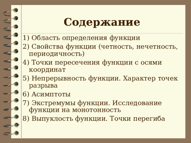 Содержание 1) Область определения функции 2) Свойства функции (четность, нечетность, периодичность) 4) Точки пересечения функции с осями координат 5) Непрерывность функции. Характер точек разрыва 6) Асимптоты 7) Экстремумы функции. Исследование функции на монотонность 8) Выпуклость функции. Точки перегиба 