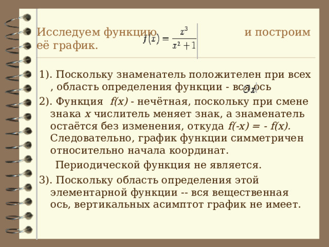 Исследуем функцию и построим её график. 1). Поскольку знаменатель положителен при всех , область определения функции - вся ось 2). Функция f(x) - нечётная, поскольку при смене знака  x числитель меняет знак, а знаменатель остаётся без изменения, откуда f(-x) = - f(x) . Следовательно, график функции симметричен относительно начала координат.  Периодической функция не является. 3). Поскольку область определения этой элементарной функции -- вся вещественная ось, вертикальных асимптот график не имеет. 
