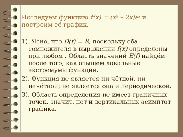 Исследуем функцию f(x) = (x 2 – 2x)e x  и построим её график. 1). Ясно, что D(f) = R , поскольку оба сомножителя в выражении f(x) определены при любом . Область значений E(f) найдём после того, как отыщем локальные экстремумы функции. 2). Функция не является ни чётной, ни нечётной; не является она и периодической. 3). Область определения не имеет граничных точек, значит, нет и вертикальных асимптот графика. 