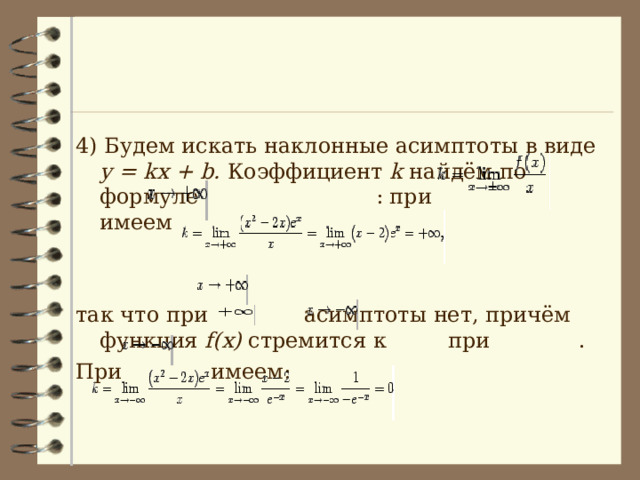 4) Будем искать наклонные асимптоты в виде y = kx + b. Коэффициент k  найдём по формуле  : при  имеем   так что при  асимптоты нет, причём функция f(x) стремится к  при . При  имеем: 