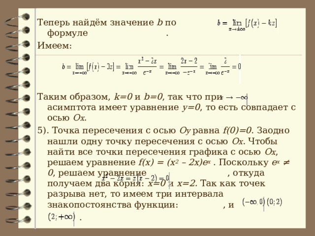Теперь найдём значение b  по формуле  . Имеем: Таким образом, k=0  и b=0 , так что при  асимптота имеет  уравнение y=0 , то есть совпадает с осью O x . 5). Точка пересечения с осью O y  равна f(0)=0 . Заодно нашли одну точку пересечения с осью O x . Чтобы найти все точки пересечения графика с осью O x , решаем уравнение f(x) = (x 2 – 2x)e x  . Поскольку e x ≠ 0 , решаем уравнение  , откуда получаем два корня: x=0  и  x=2 . Так как точек разрыва нет, то имеем три интервала знакопостоянства функции:  , и  . 
