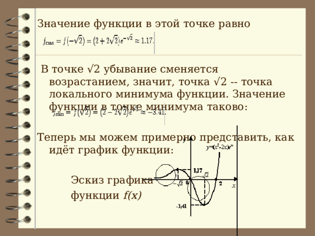 Значение функции в этой точке равно  В точке √2 убывание сменяется возрастанием, значит, точка √2 -- точка локального минимума функции. Значение функции в точке минимума таково: Теперь мы можем примерно представить, как идёт график функции:  Эскиз графика  функции f(x) 