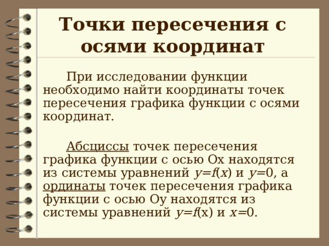 Точки пересечения с осями координат  При исследовании функции необходимо найти координаты точек пересечения графика функции с осями координат.  Абсциссы точек пересечения графика функции с осью Ох находятся из системы уравнений у= f ( x ) и у= 0, а ординаты точек пересечения графика функции с осью Оу находятся из системы уравнений у= f (x) и х= 0.  При исследовании функции необходимо найти координаты точек пересечения графика функции с осями координат.   Абсциссы точек пересечения графика функции с осью Ох находятся из системы уравнений у= f ( x ) и у= 0, а ординаты точек пересечения графика функции с осью Оу находятся из системы уравнений у= f (x) и х= 0.  При исследовании функции необходимо найти координаты точек пересечения графика функции с осями координат.   Абсциссы точек пересечения графика функции с осью Ох находятся из системы уравнений у= f ( x ) и у= 0, а ординаты точек пересечения графика функции с осью Оу находятся из системы уравнений у= f (x) и х= 0.  