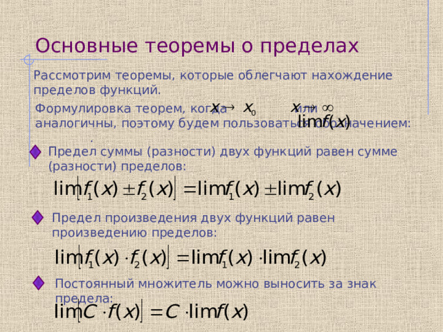 Основные теоремы о пределах Рассмотрим теоремы, которые облегчают нахождение пределов функций. Формулировка теорем, когда или аналогичны, поэтому будем пользоваться обозначением: . Предел суммы (разности) двух функций равен сумме (разности) пределов:  Предел произведения двух функций равен произведению пределов:  Постоянный множитель можно выносить за знак предела:  
