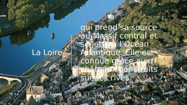 La Loire qui prend sa source au Massif central et se jette à l’Océan Atlantique. Elle est connue grâce aux châteaux construits sur ses rives. 