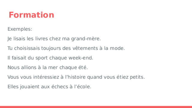Formation Exemples: Je lisais les livres chez ma grand-mère. Tu choisissais toujours des vêtements à la mode. Il faisait du sport chaque week-end. Nous allions à la mer chaque été. Vous vous intéressiez à l’histoire quand vous étiez petits. Elles jouaient aux échecs à l’école. 