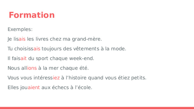 Formation Exemples: Je lis ais les livres chez ma grand-mère. Tu choisiss ais toujours des vêtements à la mode. Il fais ait du sport chaque week-end. Nous all ions à la mer chaque été. Vous vous intéress iez à l’histoire quand vous étiez petits. Elles jou aient aux échecs à l’école. 