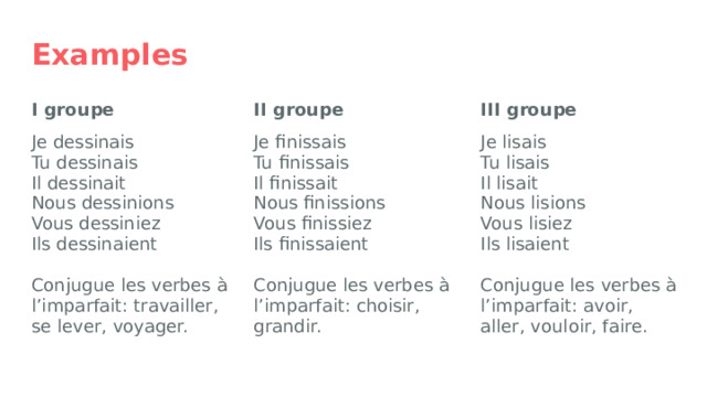 Examples I groupe III groupe II groupe Je dessinais Je lisais Je finissais Tu dessinais Tu lisais Tu finissais Il dessinait Il lisait Il finissait Nous lisions Nous finissions Nous dessinions Vous finissiez Vous dessiniez Vous lisiez Ils finissaient Ils dessinaient Ils lisaient Conjugue les verbes à l’imparfait: choisir, grandir. Conjugue les verbes à l’imparfait: travailler, se lever, voyager. Conjugue les verbes à l’imparfait: avoir, aller, vouloir, faire. 