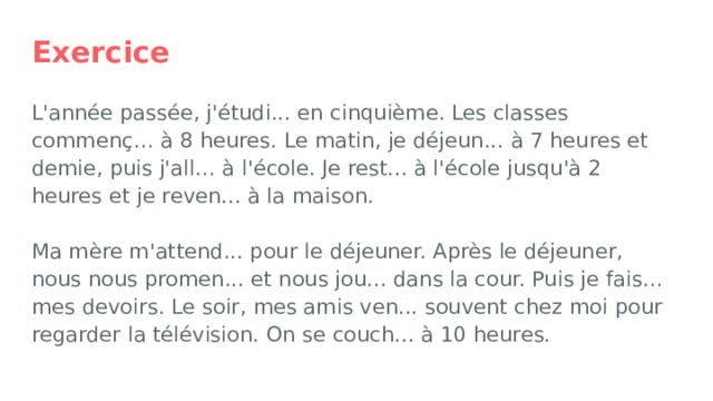 Exercice L'année passée, j'étudi... en cinquième. Les classes commenç… à 8 heures. Le matin, je déjeun... à 7 heures et demie, puis j'all… à l'école. Je rest... à l'école jusqu'à 2 heures et je reven... à la maison.   Ma mère m'attend... pour le déjeuner. Après le déjeuner, nous nous promen... et nous jou... dans la cour. Puis je fais… mes devoirs. Le soir, mes amis ven... souvent chez moi pour regarder la télévision. On se couch... à 10 heures. 