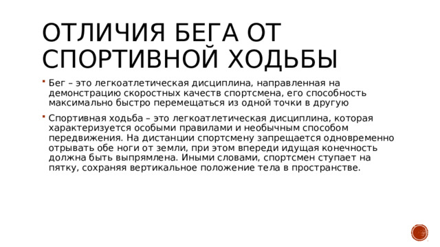 Отличия бега от спортивной ходьбы Бег – это легкоатлетическая дисциплина, направленная на демонстрацию скоростных качеств спортсмена, его способность максимально быстро перемещаться из одной точки в другую Спортивная ходьба – это легкоатлетическая дисциплина, которая характеризуется особыми правилами и необычным способом передвижения. На дистанции спортсмену запрещается одновременно отрывать обе ноги от земли, при этом впереди идущая конечность должна быть выпрямлена. Иными словами, спортсмен ступает на пятку, сохраняя вертикальное положение тела в пространстве. 