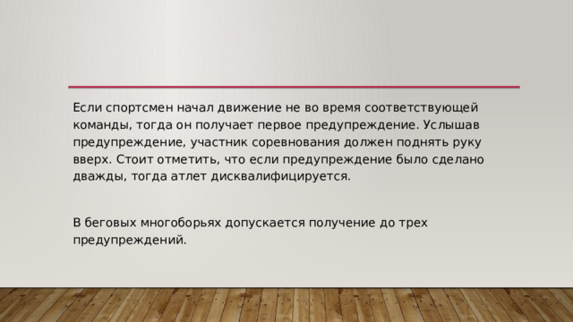 Если спортсмен начал движение не во время соответствующей команды, тогда он получает первое предупреждение. Услышав предупреждение, участник соревнования должен поднять руку вверх. Стоит отметить, что если предупреждение было сделано дважды, тогда атлет дисквалифицируется. В беговых многоборьях допускается получение до трех предупреждений. 