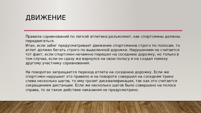 Движение Правила соревнований по легкой атлетике разъясняют, как спортсмены должны передвигаться.  Итак, если забег предусматривает движение спортсменов строго по полосам, то атлет должен бегать строго по выделенной дорожке. Нарушением не считается тот факт, если спортсмен нечаянно перешел на соседнюю дорожку, но только в том случае, если он сразу же вернулся на свою полосу и не создал помеху другому участнику соревнования.   На поворотах запрещается переход атлета на соседнюю дорожку. Если же спортсмен нарушает это правило и на повороте совершил на соседнем треке слева несколько шагов, то ему грозит дисквалификация, так как это считается сокращением дистанции. Если же несколько шагов было совершено на полосе справа, то за такое действие наказания не предусмотрено. 