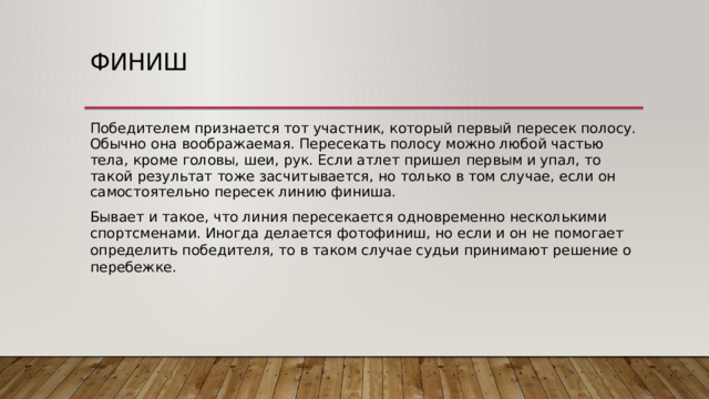 Финиш Победителем признается тот участник, который первый пересек полосу. Обычно она воображаемая. Пересекать полосу можно любой частью тела, кроме головы, шеи, рук. Если атлет пришел первым и упал, то такой результат тоже засчитывается, но только в том случае, если он самостоятельно пересек линию финиша. Бывает и такое, что линия пересекается одновременно несколькими спортсменами. Иногда делается фотофиниш, но если и он не помогает определить победителя, то в таком случае судьи принимают решение о перебежке. 