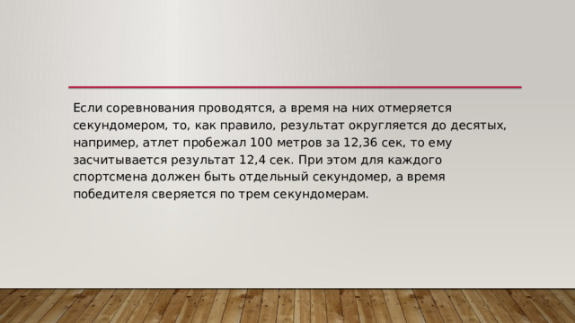 Если соревнования проводятся, а время на них отмеряется секундомером, то, как правило, результат округляется до десятых, например, атлет пробежал 100 метров за 12,36 сек, то ему засчитывается результат 12,4 сек. При этом для каждого спортсмена должен быть отдельный секундомер, а время победителя сверяется по трем секундомерам. 