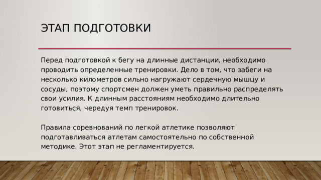 Этап подготовки Перед подготовкой к бегу на длинные дистанции, необходимо проводить определенные тренировки. Дело в том, что забеги на несколько километров сильно нагружают сердечную мышцу и сосуды, поэтому спортсмен должен уметь правильно распределять свои усилия. К длинным расстояниям необходимо длительно готовиться, чередуя темп тренировок.   Правила соревнований по легкой атлетике позволяют подготавливаться атлетам самостоятельно по собственной методике. Этот этап не регламентируется. 