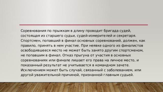 Соревнования по прыжкам в длину проводит бригада судей, состоящая из старшего судьи, судей-измерителей и секретаря. Спортсмен, попавший в финал основных соревнований, должен, как правило, принять в нем участие. При неявке одного из финалистов освободившееся место не может быть занято другим спортсменом, не попавшим в финал. Отказ прыгуна от участия в основных соревнованиях или финале лишает его права на личное место, и показанный результат не учитывается в командном зачете. Исключением может быть случай, связанный с заболеванием, или другой уважительной причиной, признанной главным судьей. 