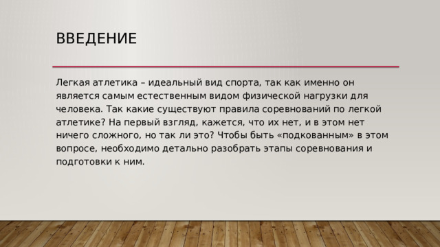 Введение Легкая атлетика – идеальный вид спорта, так как именно он является самым естественным видом физической нагрузки для человека. Так какие существуют правила соревнований по легкой атлетике? На первый взгляд, кажется, что их нет, и в этом нет ничего сложного, но так ли это? Чтобы быть «подкованным» в этом вопросе, необходимо детально разобрать этапы соревнования и подготовки к ним. 